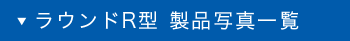 ラウンドR型 製品写真一覧