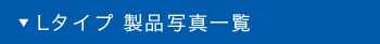 Lタイプ 製品写真一覧